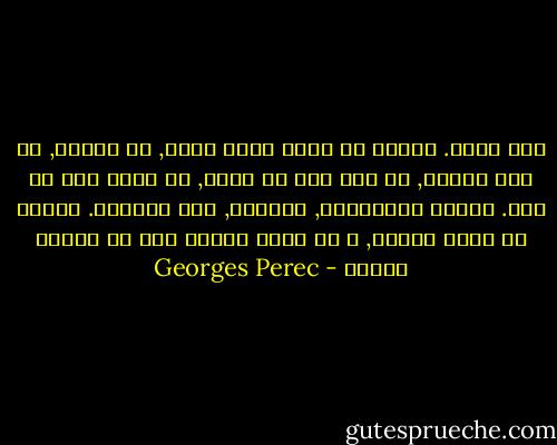 أنت وحيد. تتعلم أن تمشي كرجل وحيد, أن تتسكع, أن تجر قدميك, أن ترى دون أن تنظر, أن تنظر دون أن ترى.<br />تتعلم الشفافيه, الهمود, عدم الوجود. تتعلم أن تكون طيفاً, و أن تنظر للناس كما لو كانوا حجاره - Georges Perec