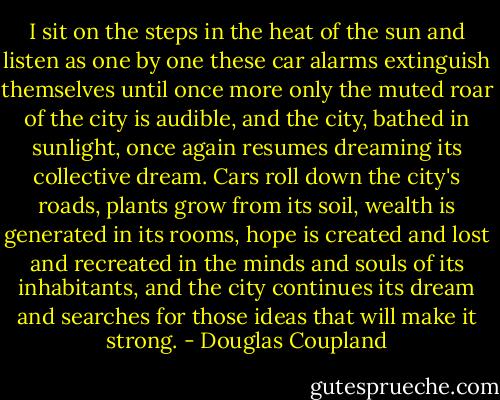 I sit on the steps in the heat of the sun and listen as one by one these car alarms extinguish themselves until once more only the muted roar of the city is audible, and the city, bathed in sunlight, once again resumes dreaming its collective dream.<br />Cars roll down the city's roads, plants grow from its soil, wealth is generated in its rooms, hope is created and lost and recreated in the minds and souls of its inhabitants, and the city continues its dream and searches for those ideas that will make it strong. - Douglas Coupland
