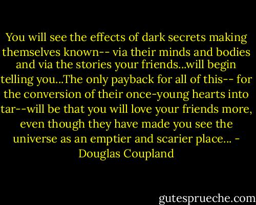 You will see the effects of dark secrets making themselves known-- via their minds and bodies and via the stories your friends...will begin telling you...The only payback for all of this-- for the conversion of their once-young hearts into tar--will be that you will love your friends more, even though they have made you see the universe as an emptier and scarier place... - Douglas Coupland