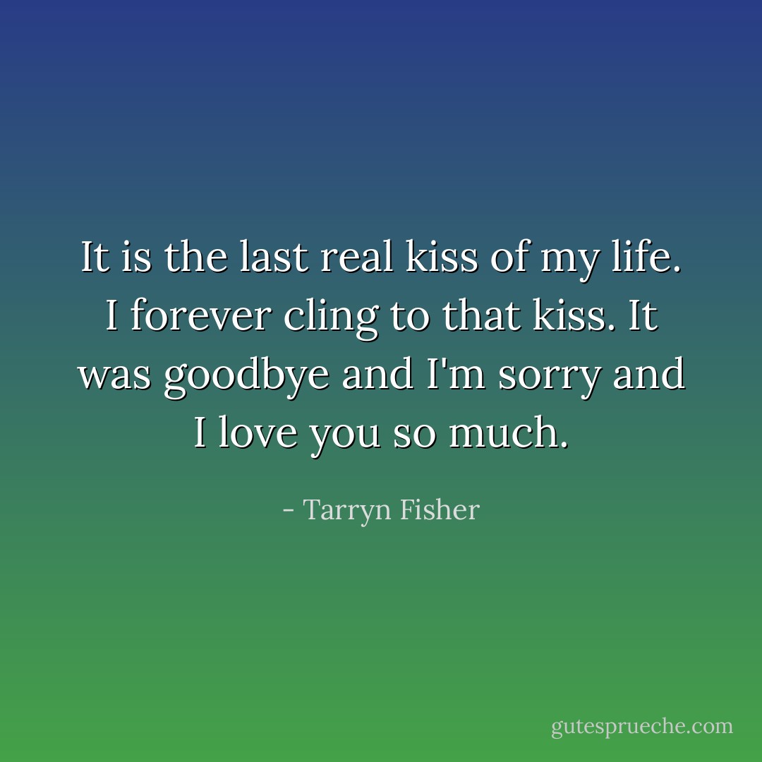 It is the last real kiss of my life. I forever cling to that kiss. It was goodbye and I'm sorry and I love you so much. - Tarryn Fisher
