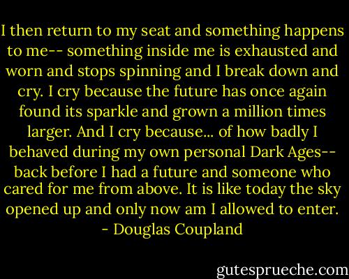 I then return to my seat and something happens to me-- something inside me is exhausted and worn and stops spinning and I break down and cry.<br />I cry because the future has once again found its sparkle and grown a million times larger. And I cry because... of how badly I behaved during my own personal Dark Ages-- back before I had a future and someone who cared for me from above. It is like today the sky opened up and only now am I allowed to enter. - Douglas Coupland