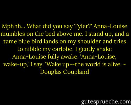 Mphhh... What did you say Tyler?' Anna-Louise mumbles on the bed above me.<br />I stand up, and a tame blue bird lands on my shoulder and tries to nibble my earlobe. I gently shake Anna-Louise fully awake. 'Anna-Louise, wake-up,' I say. 'Wake up--the world is alive. - Douglas Coupland