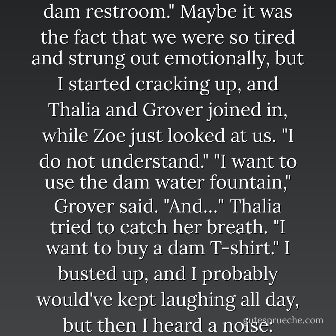 Let us find the dam snack bar," Zoe said. "We should eat while we can."<br />Grover cracked a smile. "The dam snack bar?"<br />Zoe blinked. "Yes. What is funny?"<br />"Nothing," Grover said, trying to keep a straight face. "I could use some dam french<br />fries."<br />Even Thalia smiled at that. "And I need to use the dam restroom."<br />Maybe it was the fact that we were so tired and strung out emotionally, but I started<br />cracking up, and Thalia and Grover joined in, while Zoe just looked at us. "I do not<br />understand."<br />"I want to use the dam water fountain," Grover said.<br />"And…" Thalia tried to catch her breath. "I want to buy a dam T-shirt."<br />I busted up, and I probably would've kept laughing all day, but then I heard a noise:<br />"Moooo."<br />The smile melted off my face. I wondered if the noise was just in my head, but Grover<br />had stopped laughing too. He was looking around, confused. "Did I just hear a cow?"<br />"A dam cow?" Thalia laughed. - Rick Riordan