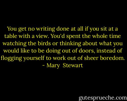 You get no writing done at all if you sit at a table with a view. You'd spent the whole time watching the birds or thinking about what you would like to be doing out of doors, instead of flogging yourself to work out of sheer boredom. - Mary  Stewart