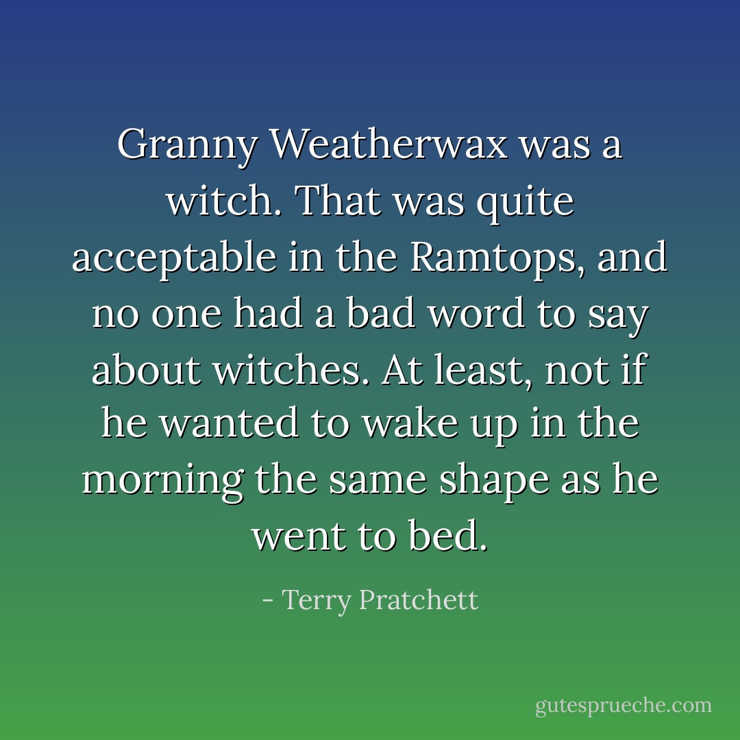 Granny Weatherwax was a witch. That was quite acceptable in the Ramtops, and no one had a bad word to say about witches. At least, not if he wanted to wake up in the morning the same shape as he went to bed. - Terry Pratchett