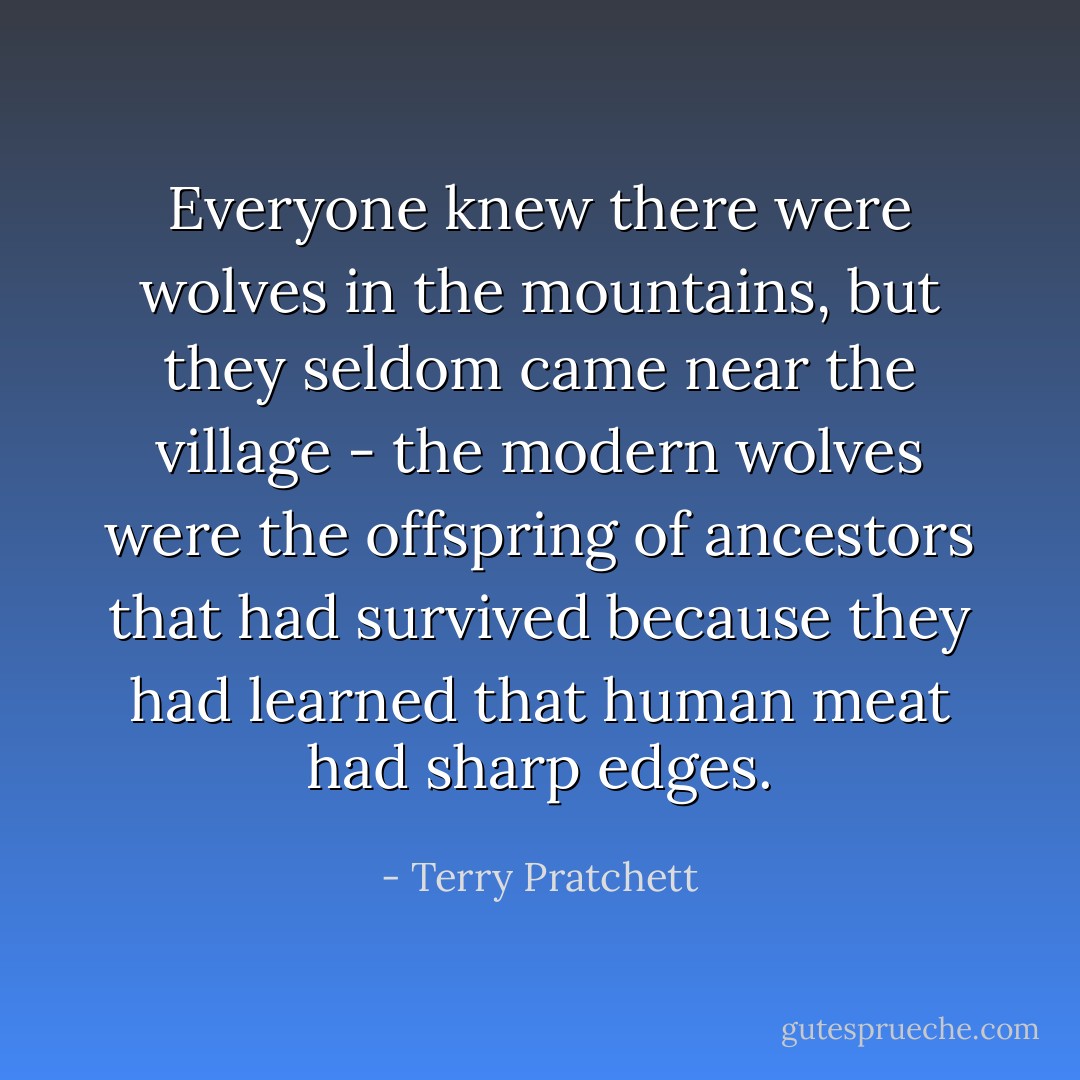 Everyone knew there were wolves in the mountains, but they seldom came near the village - the modern wolves were the offspring of ancestors that had survived because they had learned that human meat had sharp edges. - Terry Pratchett