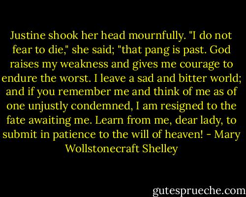 Justine shook her head mournfully. "I do not fear to die," she said; "that pang is past. God raises my weakness and gives me courage to endure the worst. I leave a sad and bitter world; and if you remember me and think of me as of one unjustly condemned, I am resigned to the fate awaiting me. Learn from me, dear lady, to submit in patience to the will of heaven! - Mary Wollstonecraft Shelley