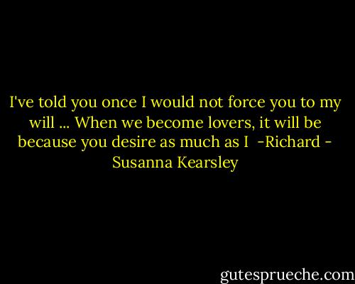 I've told you once I would not force you to my will ... When we become lovers, it will be because you desire as much as I<br /><br />-Richard - Susanna Kearsley