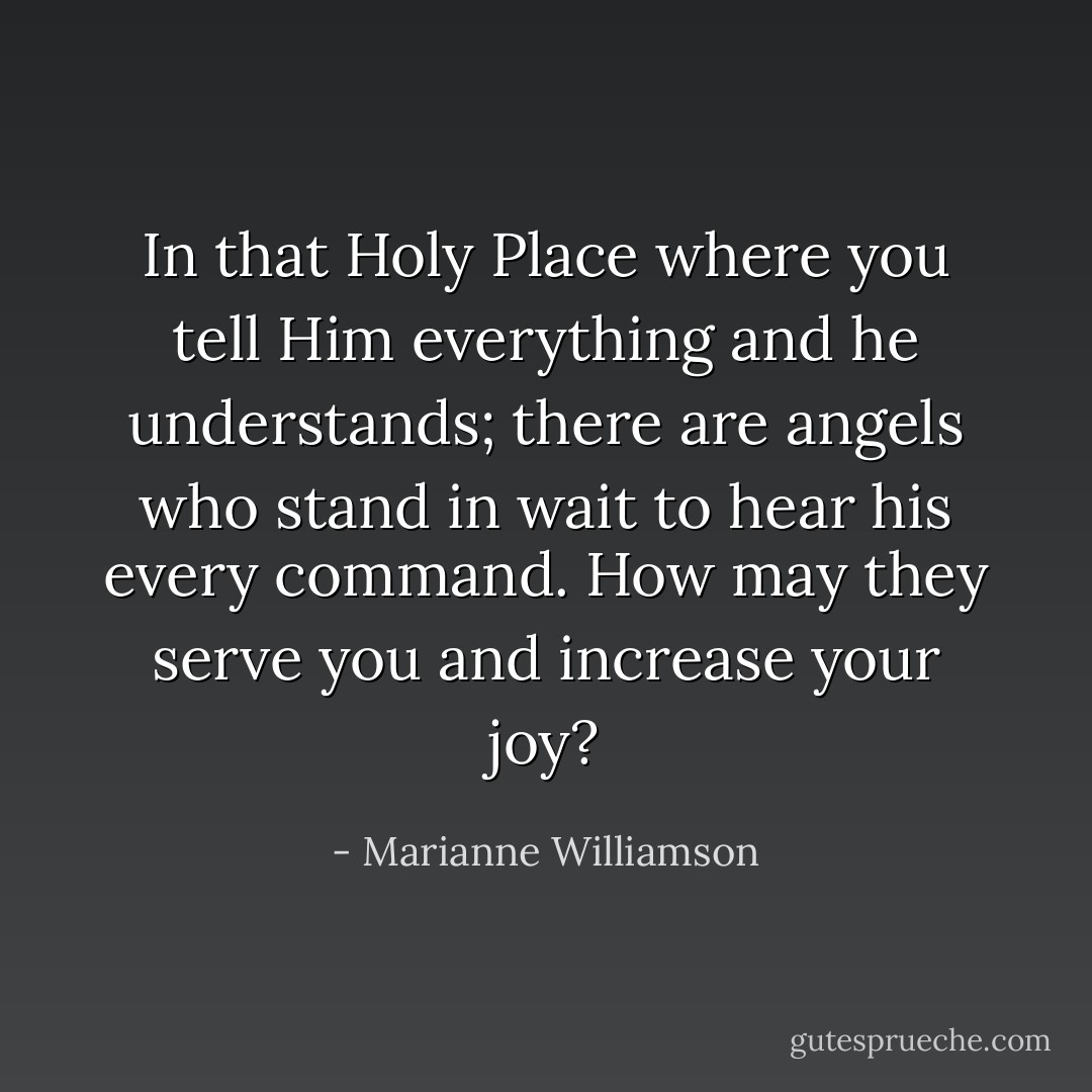 In that Holy Place where you tell Him everything and he understands; there are angels who stand in wait to hear his every command. How may they serve you and increase your joy? - Marianne Williamson