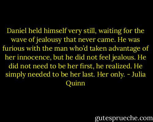 Daniel held himself very still, waiting for the wave of jealousy that never came. He was furious with the man who’d taken advantage of her innocence, but he did not feel jealous. He did not need to be her first, he realized. He simply needed to be her last. Her only. - Julia Quinn