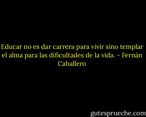Educar no es dar carrera para vivir sino templar el alma para las dificultades de la vida. - Fernán Caballero