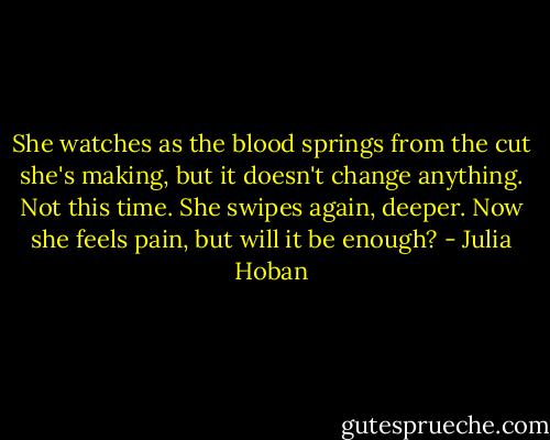 She watches as the blood springs from the cut she's making, but it doesn't change anything. Not this time. She swipes again, deeper. Now she feels pain, but will it be enough? - Julia Hoban