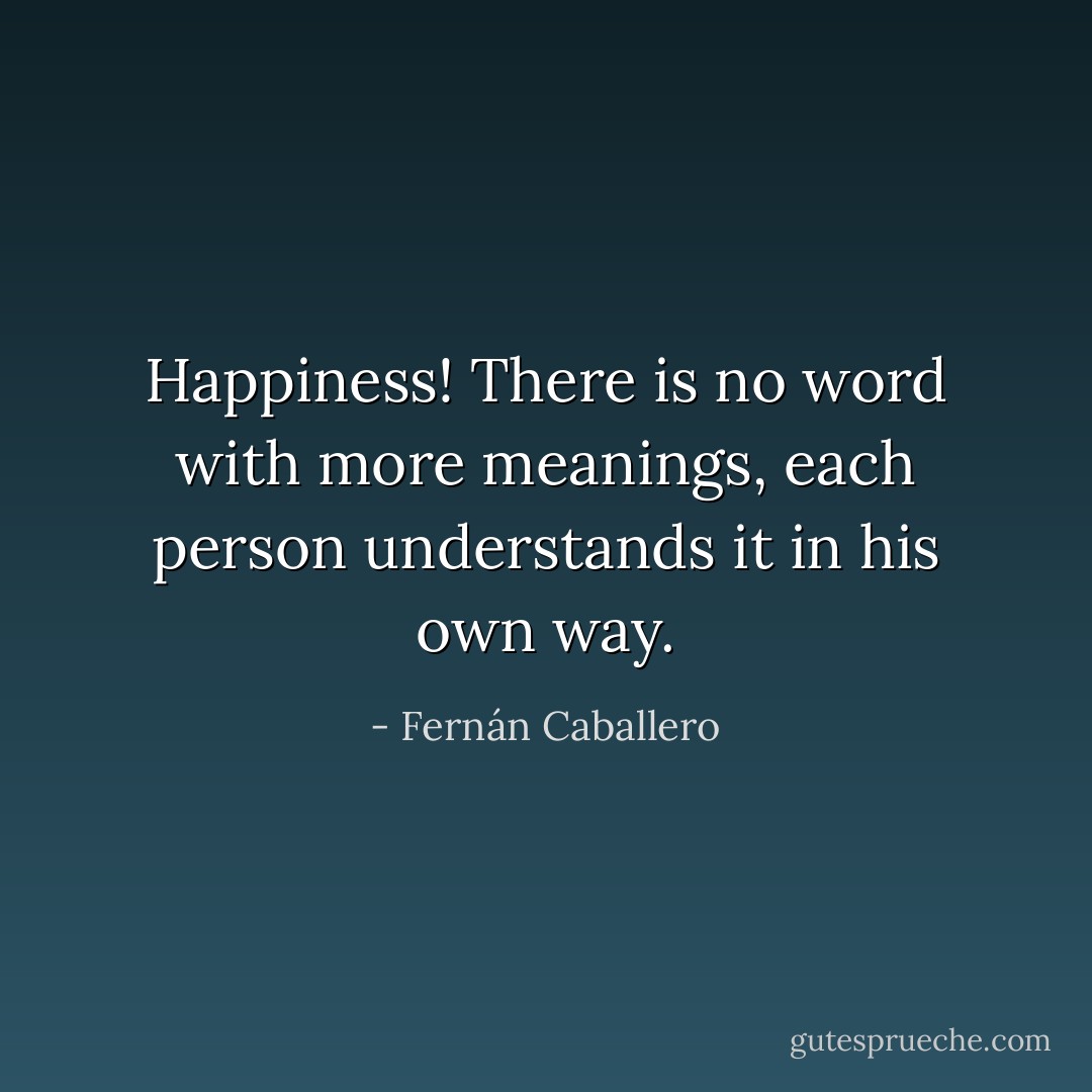 Happiness! There is no word with more meanings, each person understands it in his own way. - Fernán Caballero