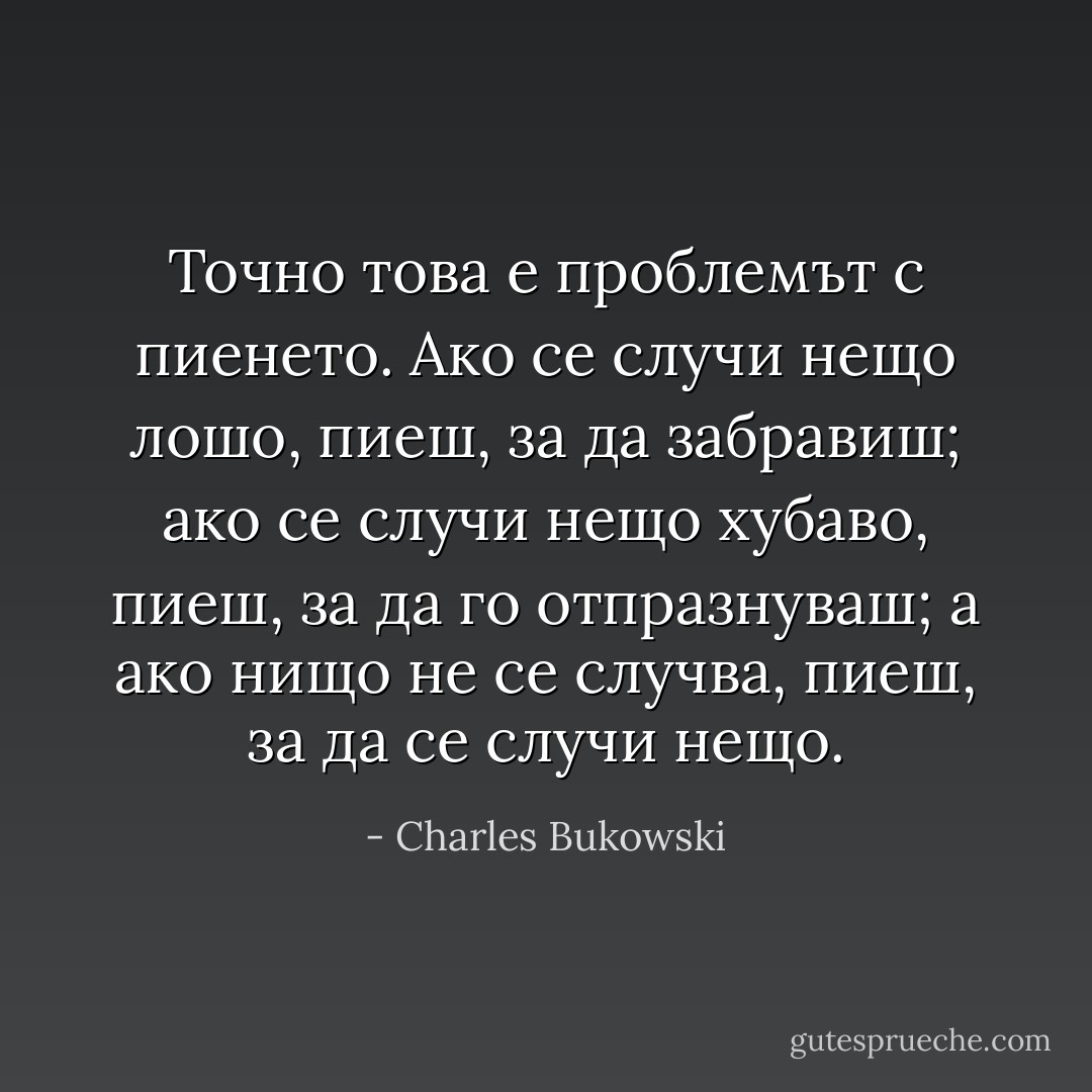 Точно това е проблемът с пиенето. Ако се случи нещо лошо, пиеш, за да забравиш; ако се случи нещо хубаво, пиеш, за да го отпразнуваш; а ако нищо не се случва, пиеш, за да се случи нещо. - Charles Bukowski