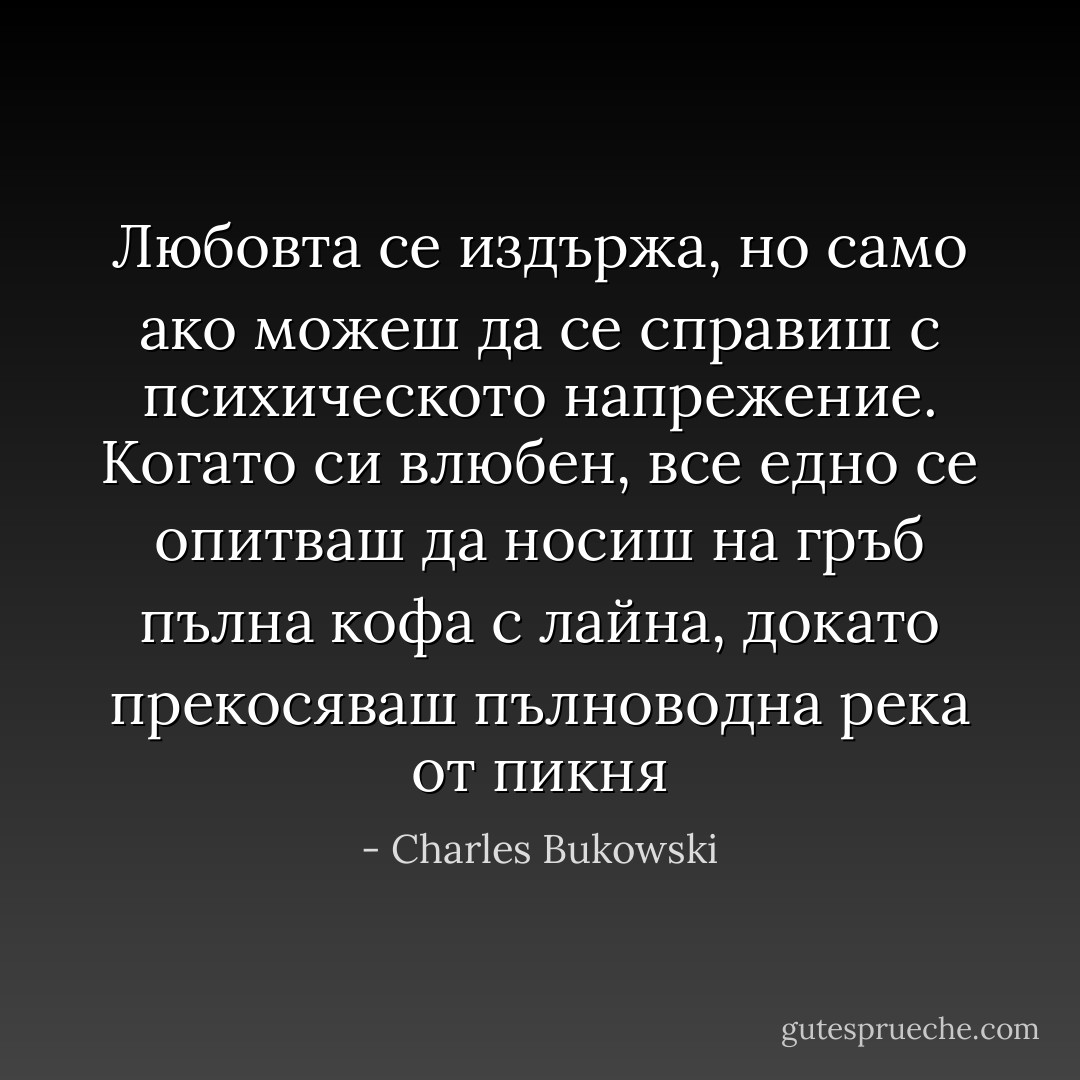 Любовта се издържа, но само ако можеш да се справиш с психическото напрежение. Когато си влюбен, все едно се опитваш да носиш на гръб пълна кофа с лайна, докато прекосяваш пълноводна река от пикня - Charles Bukowski