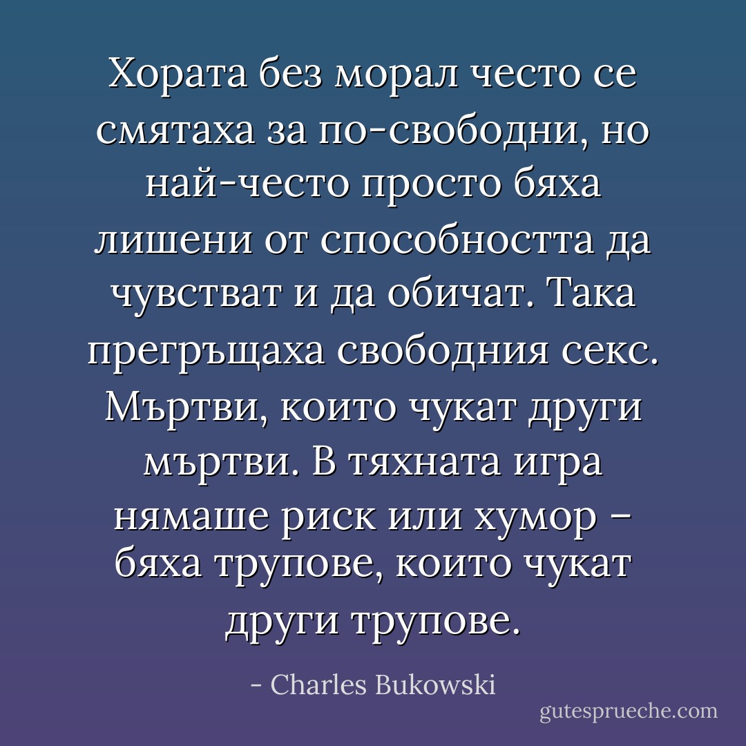 Хората без морал често се смятаха за по-свободни, но най-често просто бяха лишени от способността да чувстват и да обичат. Така прегръщаха свободния секс. Мъртви, които чукат други мъртви. В тяхната игра нямаше риск или хумор – бяха трупове, които чукат други трупове. - Charles Bukowski