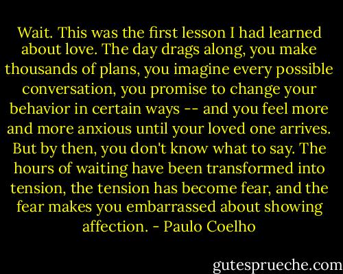 Wait. This was the first lesson I had learned about love. The day drags along, you make thousands of plans, you imagine every possible conversation, you promise to change your behavior in certain ways -- and you feel more and more anxious until your loved one arrives. But by then, you don't know what to say. The hours of waiting have been transformed into tension, the tension has become fear, and the fear makes you embarrassed about showing affection. - Paulo Coelho