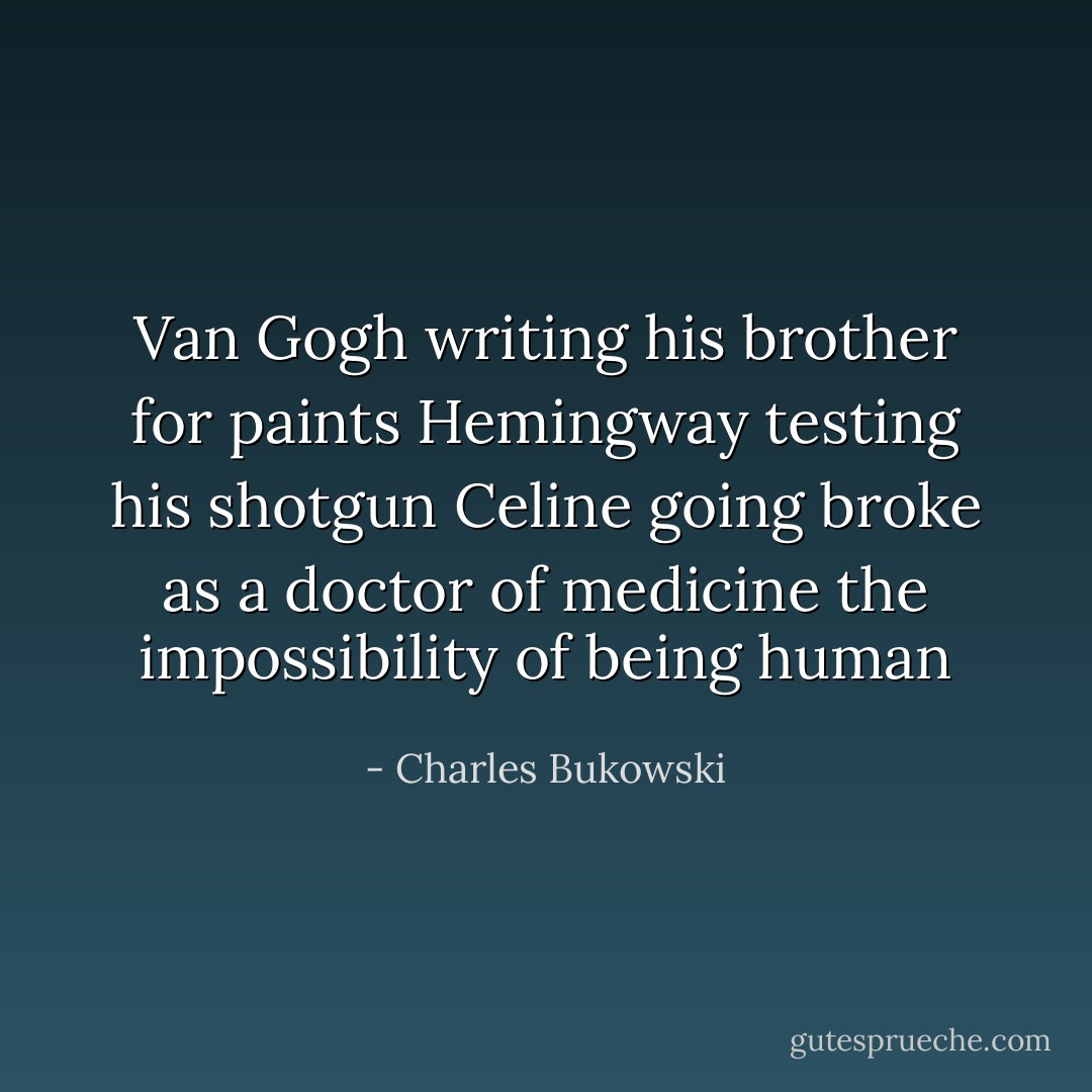 Van Gogh writing his brother for paints<br />Hemingway testing his shotgun<br />Celine going broke as a doctor of medicine<br />the impossibility of being human - Charles Bukowski