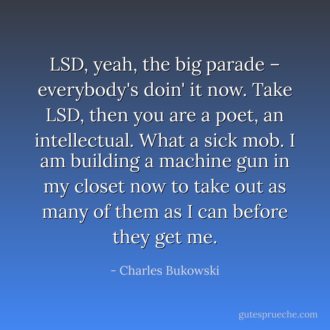 LSD, yeah, the big parade – everybody's doin' it now. Take LSD, then you are a poet, an intellectual. What a sick mob. I am building a machine gun in my closet now to take out as many of them as I can before they get me. - Charles Bukowski