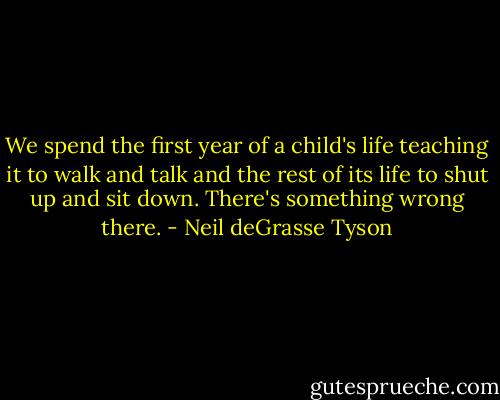 We spend the first year of a child's life teaching it to walk and talk and the rest of its life to shut up and sit down. There's something wrong there. - Neil deGrasse Tyson