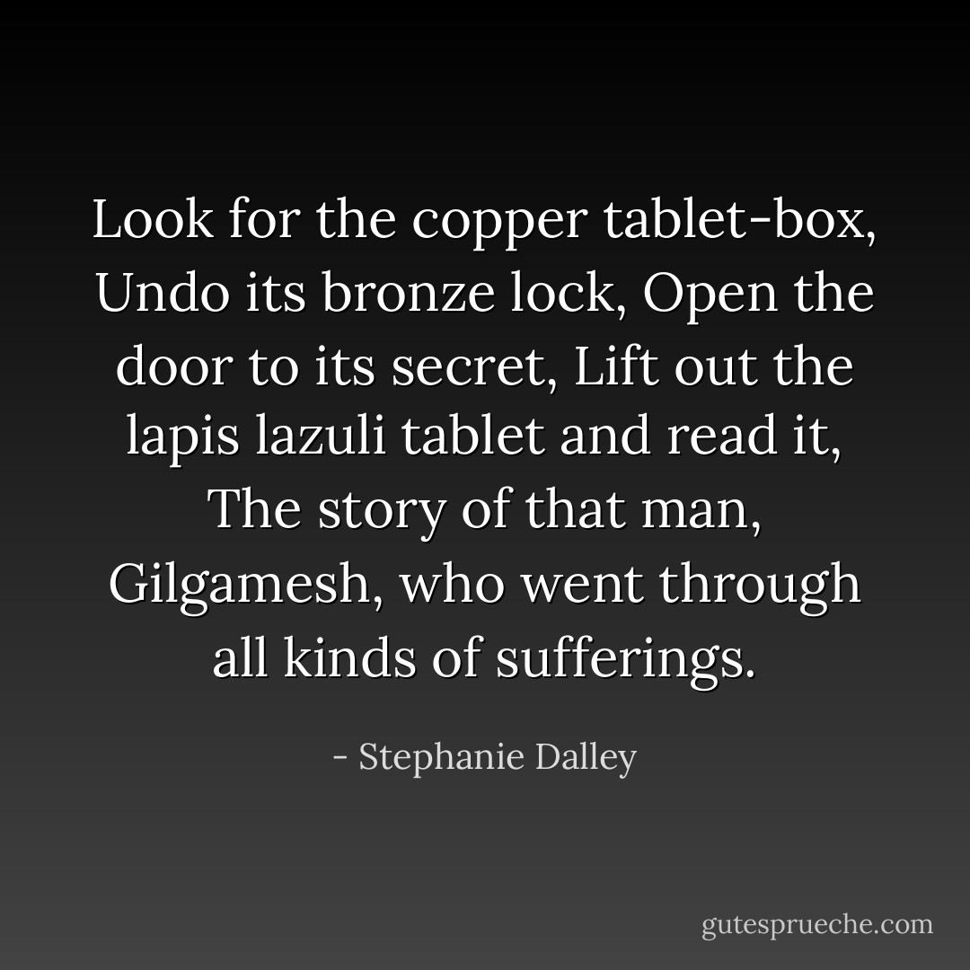 Look for the copper tablet-box,<br />Undo its bronze lock,<br />Open the door to its secret,<br />Lift out the lapis lazuli tablet and read it,<br />The story of that man, Gilgamesh, who went through all kinds of sufferings. - Stephanie Dalley