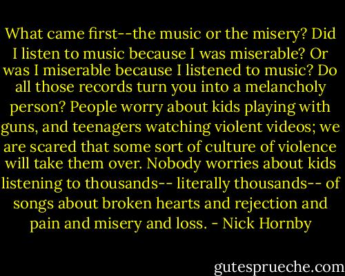 What came first--the music or the misery? Did I listen to music because I was miserable? Or was I miserable because I listened to music? Do all those records turn you into a melancholy person? People worry about kids playing with guns, and teenagers watching violent videos; we are scared that some sort of culture of violence will take them over. Nobody worries about kids listening to thousands-- literally thousands-- of songs about broken hearts and rejection and pain and misery and loss. - Nick Hornby