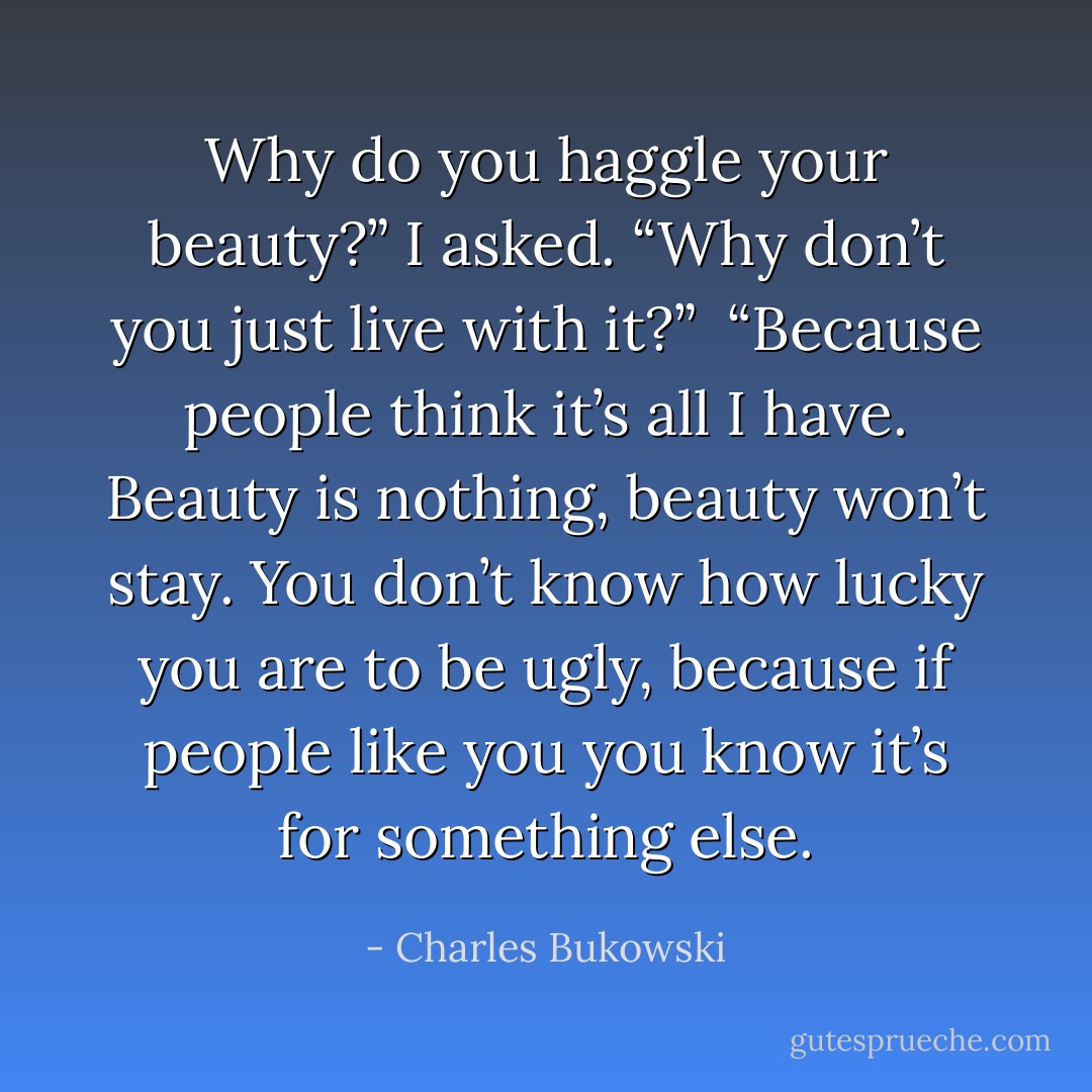 Why do you haggle your beauty?” I asked. “Why don’t you just live with<br />it?” <br />“Because people think it’s all I have. Beauty is nothing, beauty won’t stay. You<br />don’t know how lucky you are to be ugly, because if people like you you know it’s for<br />something else. - Charles Bukowski