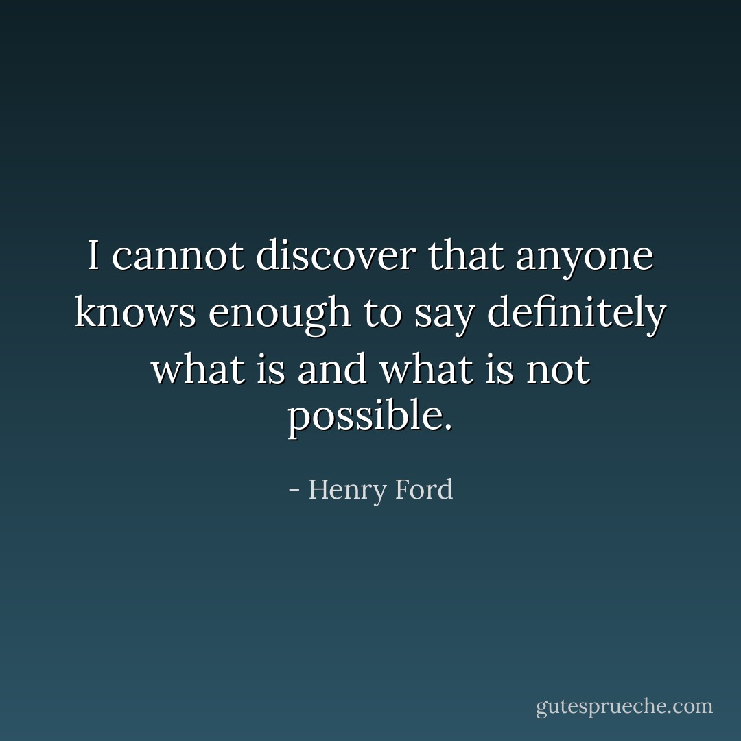 I cannot discover that anyone knows enough to say definitely what is and what is not possible. - Henry Ford