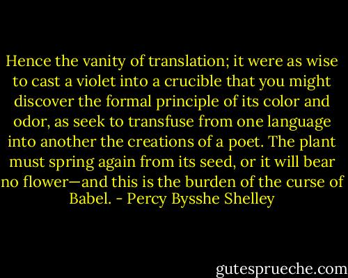 Hence the vanity of translation; it were as wise to cast a violet into a crucible that you might discover the formal principle of its color and odor, as seek to transfuse from one language into another the creations of a poet. The plant must spring again from its seed, or it will bear no flower—and this is the burden of the curse of Babel. - Percy Bysshe Shelley