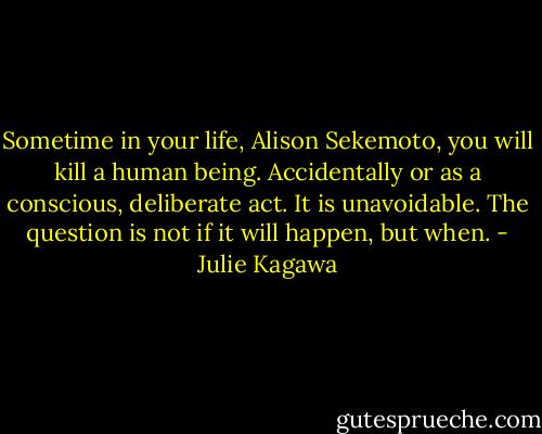 Sometime in your life, Alison Sekemoto, you will kill a human being. Accidentally or as a conscious, deliberate act. It is unavoidable. The question is not if it will happen, but when. - Julie Kagawa