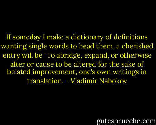 If someday I make a dictionary of definitions wanting single words to head them, a cherished entry will be "To abridge, expand, or otherwise alter or cause to be altered for the sake of belated improvement, one's own writings in translation. - Vladimir Nabokov
