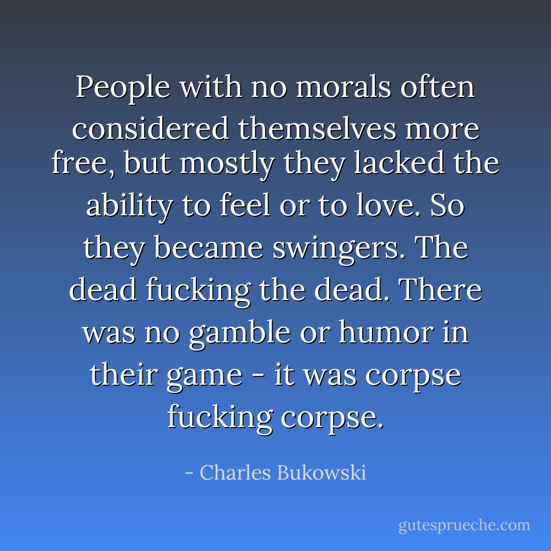 People with no morals often considered themselves more free, but mostly they lacked the ability to feel or to love. So they became swingers. The dead fucking the dead. There was no gamble or humor in their game - it was corpse fucking corpse. - Charles Bukowski