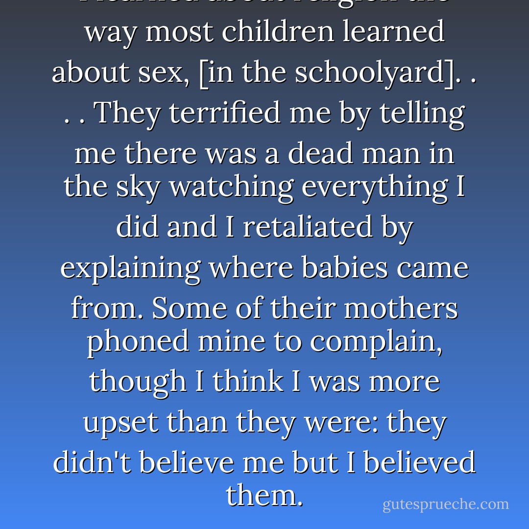 I learned about religion the way most children learned about sex, [in the schoolyard]. . . . They terrified me by telling me there was a dead man in the sky watching everything I did and I retaliated by explaining where babies came from. Some of their mothers phoned mine to complain, though I think I was more upset than they were: they didn't believe me but I believed them. - Margaret Atwood