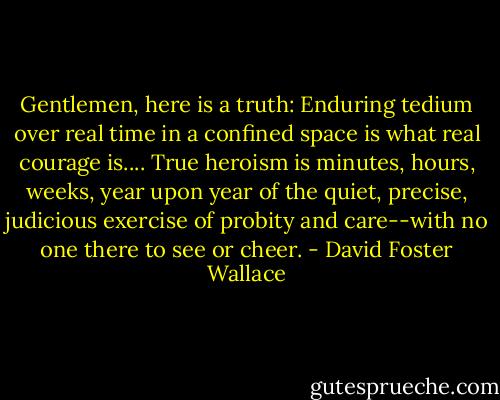 Gentlemen, here is a truth: Enduring tedium over real time in a confined space is what real courage is.... True heroism is minutes, hours, weeks, year upon year of the quiet, precise, judicious exercise of probity and care--with no one there to see or cheer. - David Foster Wallace