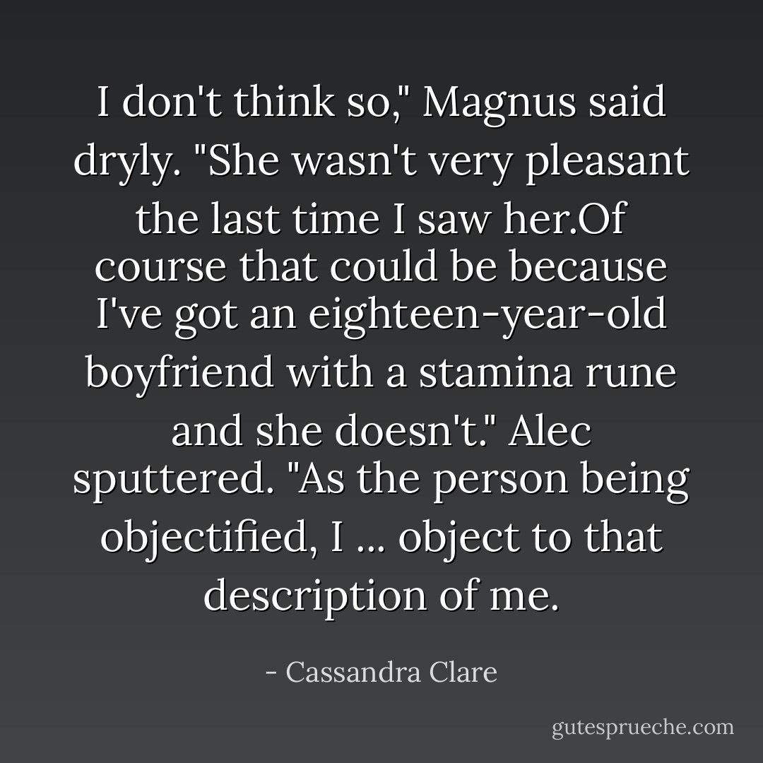 I don't think so," Magnus said dryly. "She wasn't very pleasant the last time I saw her.Of course that could be because I've got an eighteen-year-old boyfriend with a stamina rune and she doesn't."<br />Alec sputtered. "As the person being objectified, I ... object to that description of me. - Cassandra Clare
