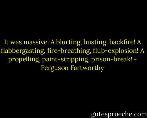 It was massive. A blurting, busting, backfire! A flabbergasting, fire-breathing, flub-explosion! A propelling, paint-stripping, prison-break! - Ferguson Fartworthy