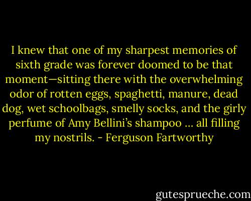 I knew that one of my sharpest memories of sixth grade was forever doomed to be that moment—sitting there with the overwhelming odor of rotten eggs, spaghetti, manure, dead dog, wet schoolbags, smelly socks, and the girly perfume of Amy Bellini’s shampoo … all filling my nostrils. - Ferguson Fartworthy