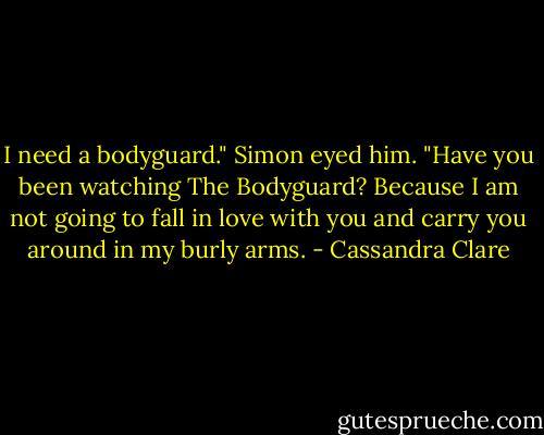 I need a bodyguard."<br />Simon eyed him. "Have you been watching The Bodyguard? Because I am not going to fall in love with you and carry you around in my burly arms. - Cassandra Clare