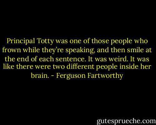 Principal Totty was one of those people who frown while they’re speaking, and then smile at the end of each sentence. It was weird. It was like there were two different people inside her brain. - Ferguson Fartworthy