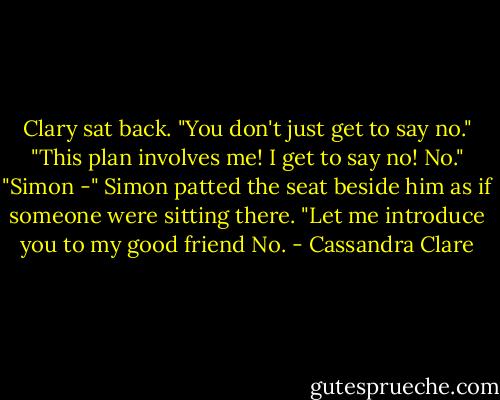 Clary sat back. "You don't just get to say no."<br />"This plan involves me! I get to say no! No."<br />"Simon -"<br />Simon patted the seat beside him as if someone were sitting there. "Let me introduce you to my good friend No. - Cassandra Clare