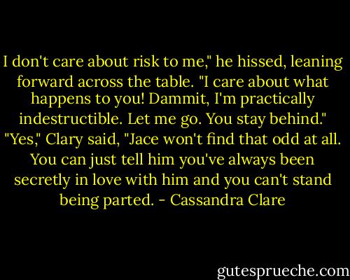 I don't care about risk to me," he hissed, leaning forward across the table. "I care about what happens to you! Dammit, I'm practically indestructible. Let me go. You stay behind."<br />"Yes," Clary said, "Jace won't find that odd at all. You can just tell him you've always been secretly in love with him and you can't stand being parted. - Cassandra Clare