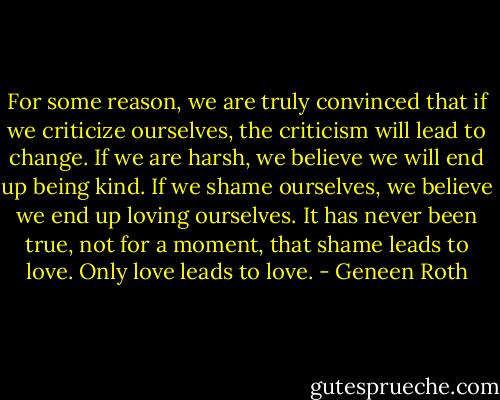 For some reason, we are truly convinced that if we criticize ourselves, the criticism will lead to change. If we are harsh, we believe we will end up being kind. If we shame ourselves, we believe we end up loving ourselves. It has never been true, not for a moment, that shame leads to love. Only love leads to love. - Geneen Roth
