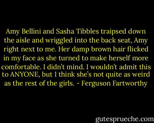 Amy Bellini and Sasha Tibbles traipsed down the aisle and wriggled into the back seat, Amy right next to me. Her damp brown hair flicked in my face as she turned to make herself more comfortable. I didn’t mind. I wouldn’t admit this to ANYONE, but I think she’s not quite as weird as the rest of the girls. - Ferguson Fartworthy