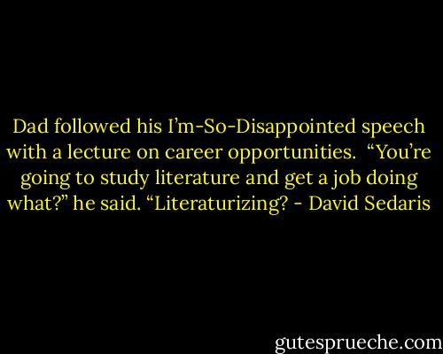 Dad followed his I’m-So-Disappointed speech with a lecture on career opportunities. <br />“You’re going to study literature and get a job doing what?” he said. “Literaturizing? - David Sedaris