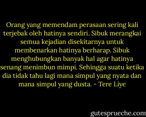Orang yang memendam perasaan sering kali terjebak oleh hatinya sendiri. Sibuk merangkai semua kejadian disekitarnya untuk membenarkan hatinya berharap. Sibuk menghubungkan banyak hal agar hatinya senang menimbun mimpi. Sehingga suatu ketika dia tidak tahu lagi mana simpul yang nyata dan mana simpul yang dusta. - Tere Liye