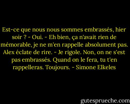 Est-ce que nous nous sommes embrassés, hier soir ?<br />- Oui.<br />- Eh bien, ça n'avait rien de mémorable, je ne m'en rappelle absolument pas.<br />Alex éclate de rire.<br />- Je rigole. Non, on ne s'est pas embrassés. Quand on le fera, tu t'en rappelleras. Toujours. - Simone Elkeles