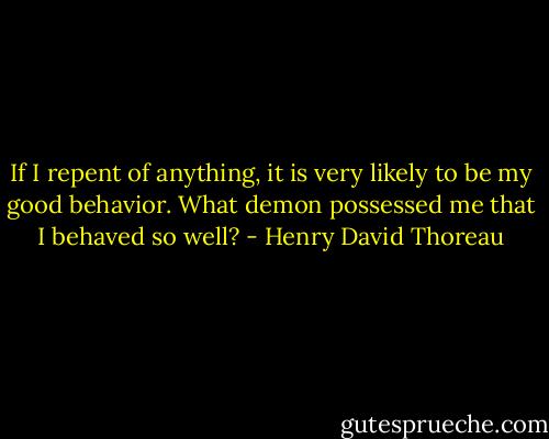 If I repent of anything, it is very likely to be my good behavior. What demon possessed me that I behaved so well? - Henry David Thoreau