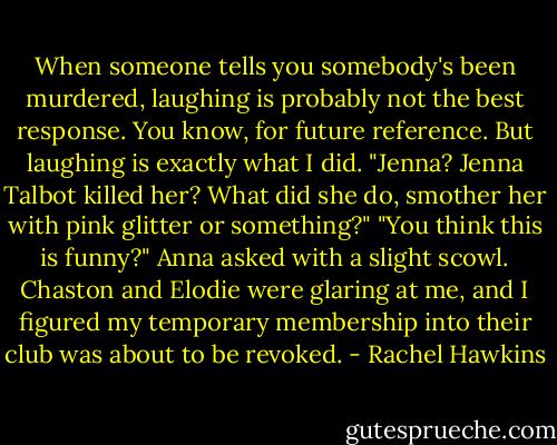 When someone tells you somebody's been murdered, laughing is probably not the best response. You know, for future reference.<br />But laughing is exactly what I did.<br />"Jenna? Jenna Talbot killed her? What did she do, smother her with pink glitter or something?"<br />"You think this is funny?" Anna asked with a slight scowl.<br />Chaston and Elodie were glaring at me, and I figured my temporary membership into their club was about to be revoked. - Rachel Hawkins