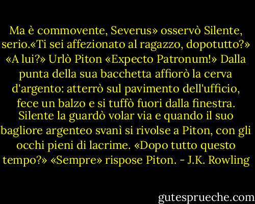 Ma è commovente, Severus» osservò Silente, serio.«Ti sei affezionato al ragazzo, dopotutto?»<br />«A lui?» Urlò Piton «Expecto Patronum!»<br />Dalla punta della sua bacchetta affiorò la cerva d'argento: atterrò sul pavimento dell'ufficio, fece un balzo e si tuffò fuori dalla finestra. Silente la guardò volar via e quando il suo bagliore argenteo svanì si rivolse a Piton, con gli occhi pieni di lacrime.<br />«Dopo tutto questo tempo?»<br />«Sempre» rispose Piton. - J.K. Rowling