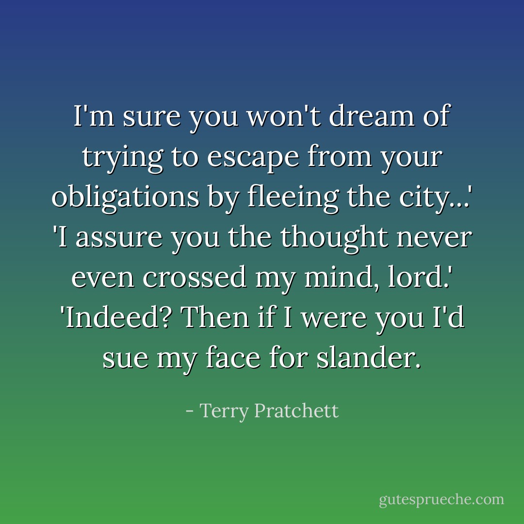 I'm sure you won't dream of trying to escape from your obligations by fleeing the city...'<br />'I assure you the thought never even crossed my mind, lord.'<br />'Indeed? Then if I were you I'd sue my face for slander. - Terry Pratchett